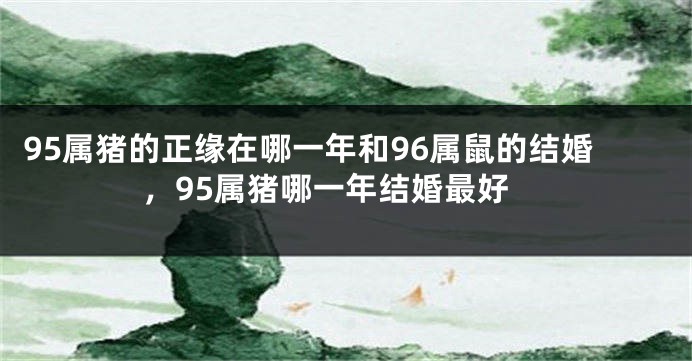 95属猪的正缘在哪一年和96属鼠的结婚，95属猪哪一年结婚最好