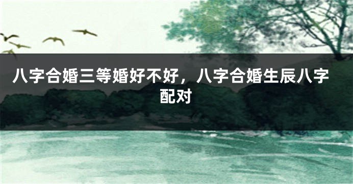 八字合婚三等婚好不好，八字合婚生辰八字配对