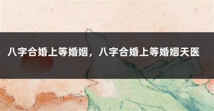 八字合婚上等婚姻，八字合婚上等婚姻天医
