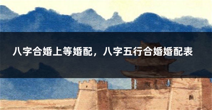 八字合婚上等婚配，八字五行合婚婚配表