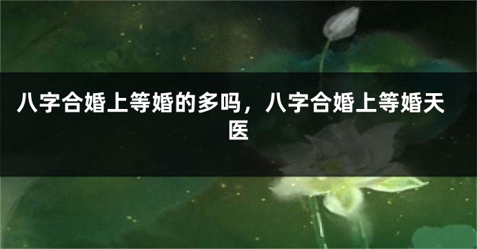 八字合婚上等婚的多吗，八字合婚上等婚天医