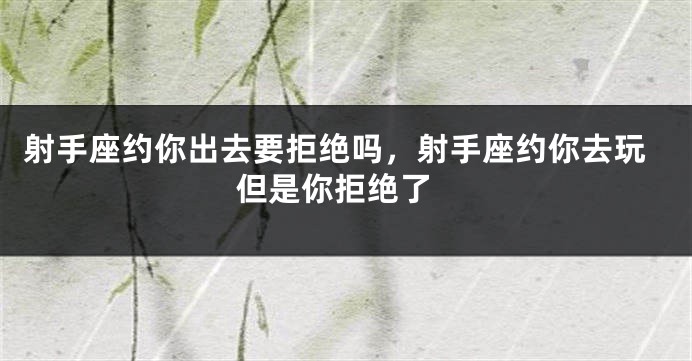 射手座约你出去要拒绝吗，射手座约你去玩 但是你拒绝了