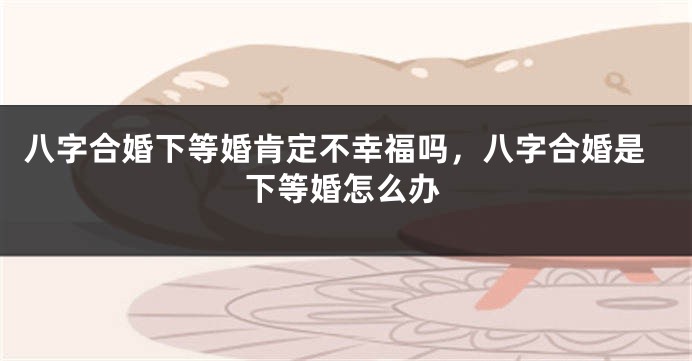 八字合婚下等婚肯定不幸福吗，八字合婚是下等婚怎么办