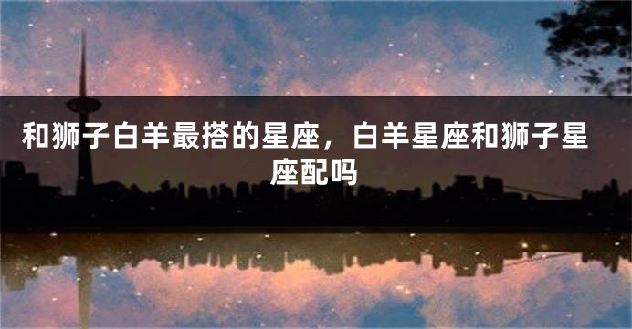 和狮子白羊最搭的星座，白羊星座和狮子星座配吗