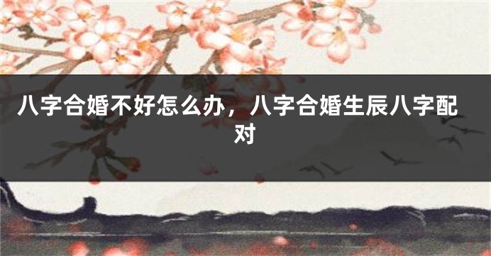 八字合婚不好怎么办，八字合婚生辰八字配对