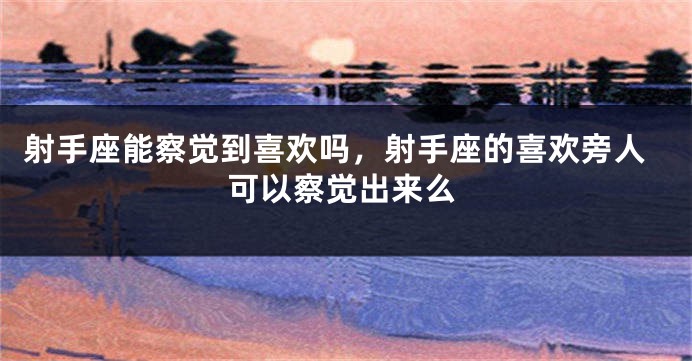 射手座能察觉到喜欢吗，射手座的喜欢旁人可以察觉出来么