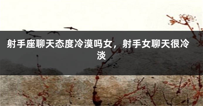 射手座聊天态度冷漠吗女，射手女聊天很冷淡