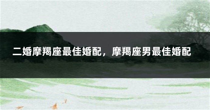 二婚摩羯座最佳婚配,摩羯座男最佳婚配