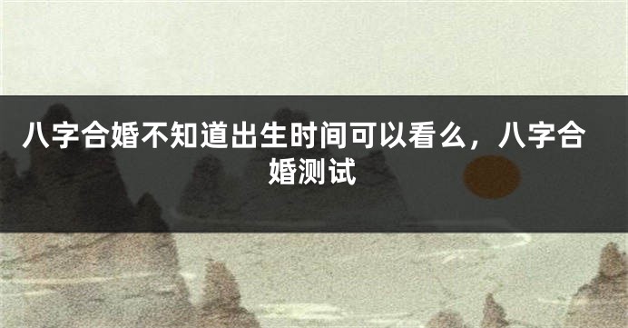 八字合婚不知道出生时间可以看么，八字合婚测试