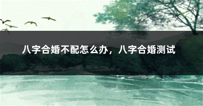 八字合婚不配怎么办，八字合婚测试