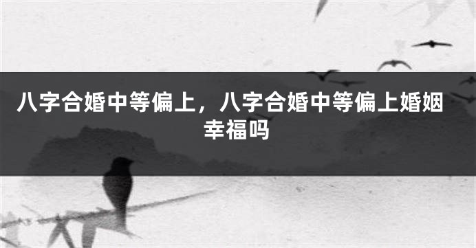 八字合婚中等偏上，八字合婚中等偏上婚姻幸福吗
