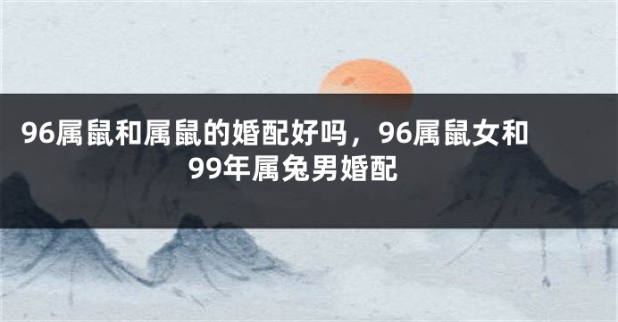 96属鼠和属鼠的婚配好吗，96属鼠女和99年属兔男婚配