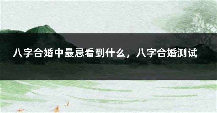 八字合婚中最忌看到什么，八字合婚测试