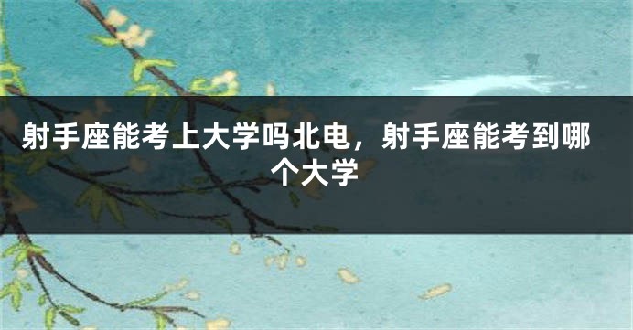 射手座能考上大学吗北电，射手座能考到哪个大学
