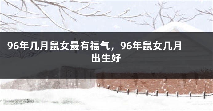 96年几月鼠女最有福气，96年鼠女几月出生好