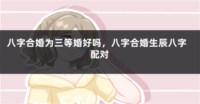八字合婚为三等婚好吗，八字合婚生辰八字配对