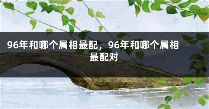 96年和哪个属相最配，96年和哪个属相最配对