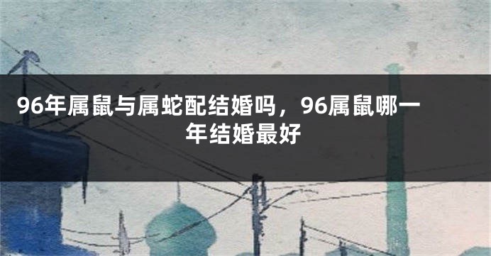96年属鼠与属蛇配结婚吗，96属鼠哪一年结婚最好