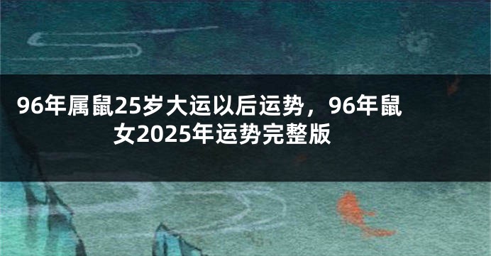 96年属鼠25岁大运以后运势，96年鼠女2025年运势完整版
