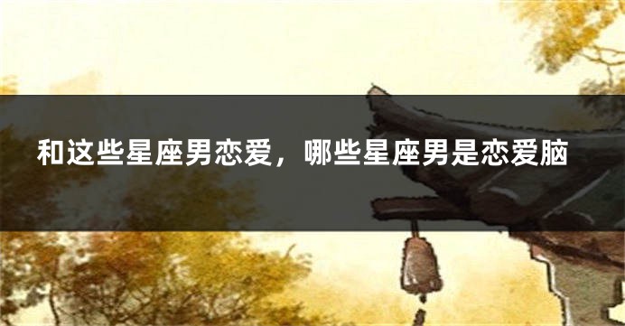 和这些星座男恋爱，哪些星座男是恋爱脑