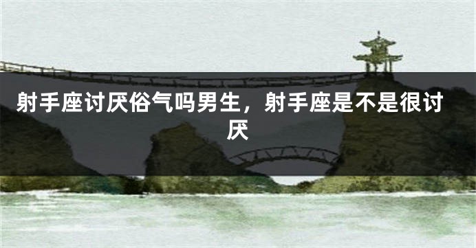 射手座讨厌俗气吗男生，射手座是不是很讨厌