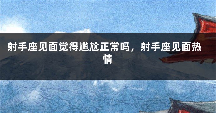 射手座见面觉得尴尬正常吗，射手座见面热情