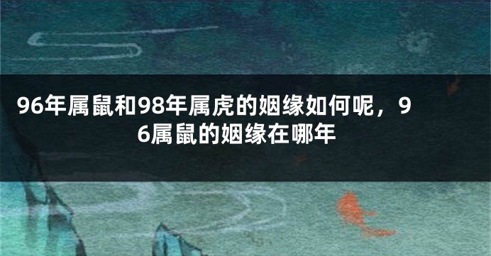 96年属鼠和98年属虎的姻缘如何呢，96属鼠的姻缘在哪年