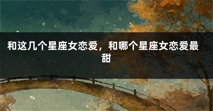 和这几个星座女恋爱，和哪个星座女恋爱最甜
