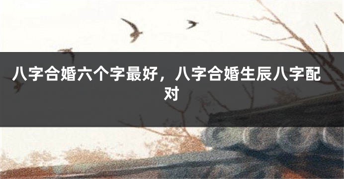 八字合婚六个字最好，八字合婚生辰八字配对