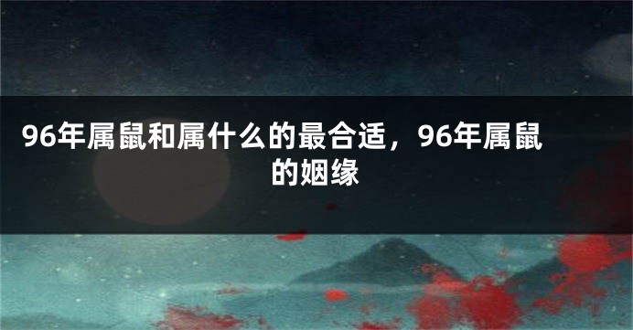 96年属鼠和属什么的最合适，96年属鼠的姻缘