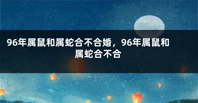 96年属鼠和属蛇合不合婚，96年属鼠和属蛇合不合