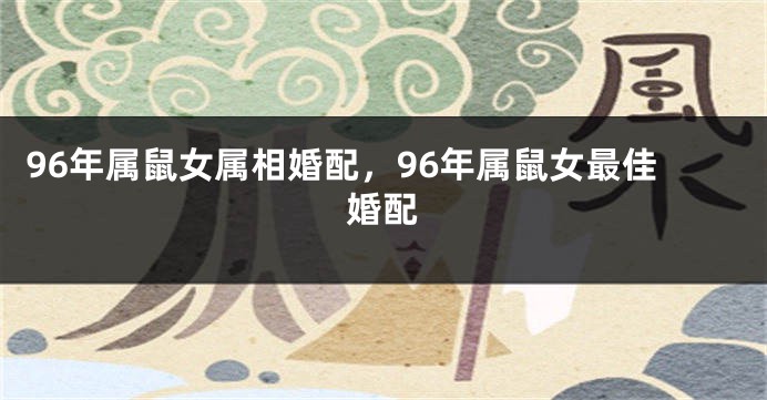 96年属鼠女属相婚配，96年属鼠女最佳婚配
