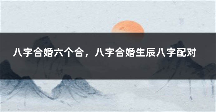 八字合婚六个合,八字合婚生辰八字配对