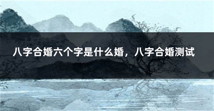 八字合婚六个字是什么婚，八字合婚测试