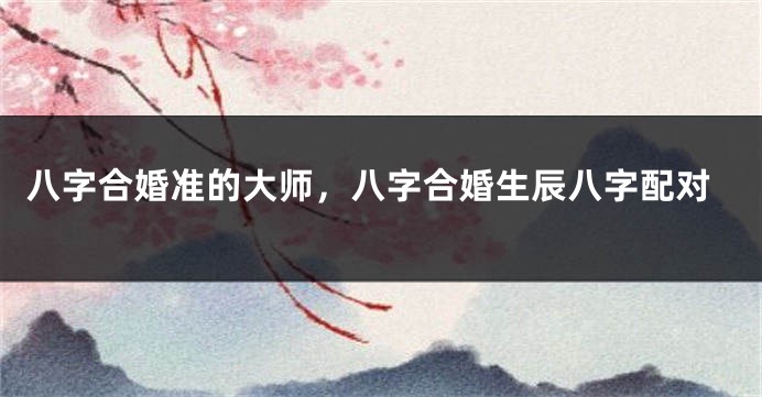 八字合婚准的大师，八字合婚生辰八字配对