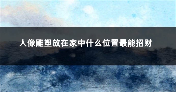 人像雕塑放在家中什么位置最能招财