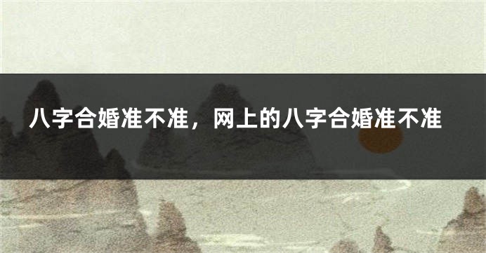 八字合婚准不准，网上的八字合婚准不准