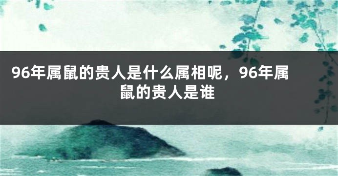 96年属鼠的贵人是什么属相呢，96年属鼠的贵人是谁