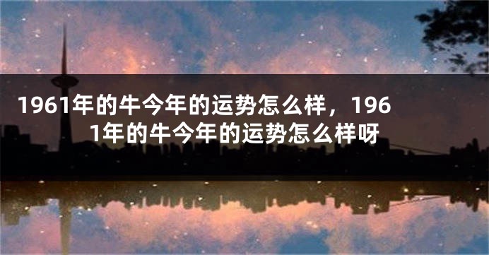 1961年的牛今年的运势怎么样，1961年的牛今年的运势怎么样呀