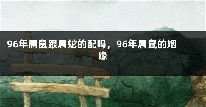 96年属鼠跟属蛇的配吗,96年属鼠的姻缘