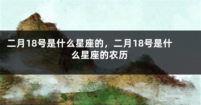 二月18号是什么星座的，二月18号是什么星座的农历