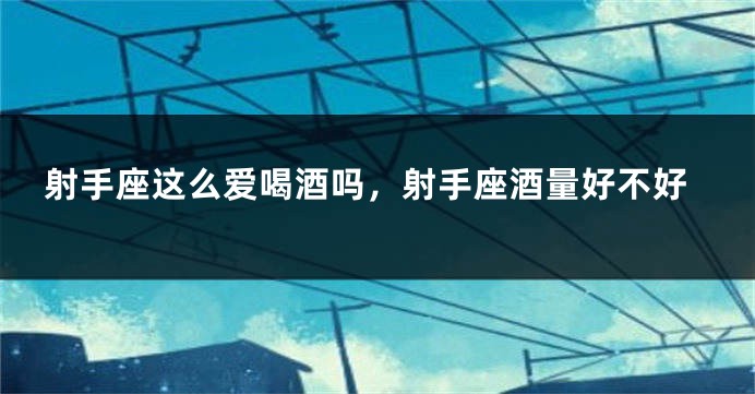 射手座这么爱喝酒吗，射手座酒量好不好