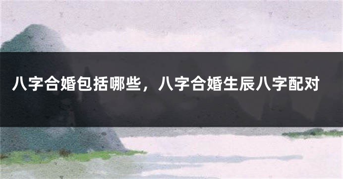 八字合婚包括哪些，八字合婚生辰八字配对