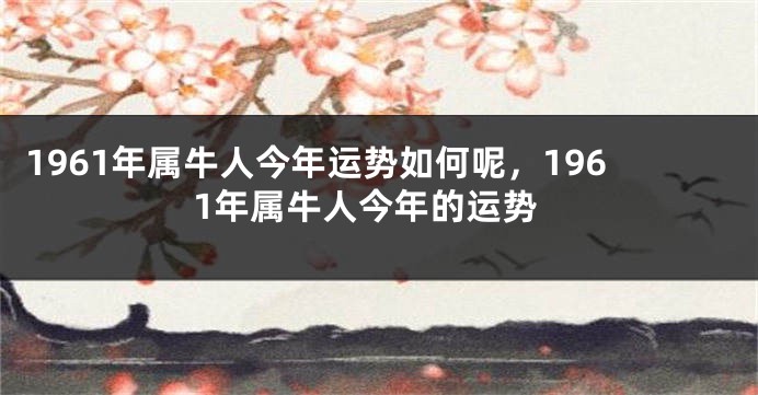 1961年属牛人今年运势如何呢，1961年属牛人今年的运势