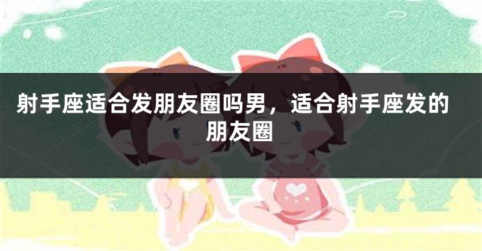 射手座适合发朋友圈吗男，适合射手座发的朋友圈