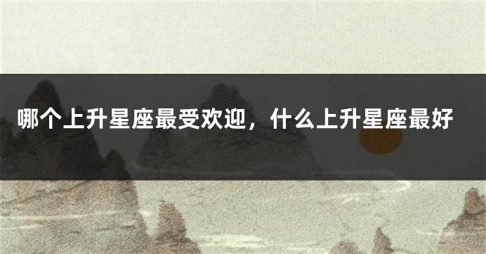 哪个上升星座最受欢迎，什么上升星座最好
