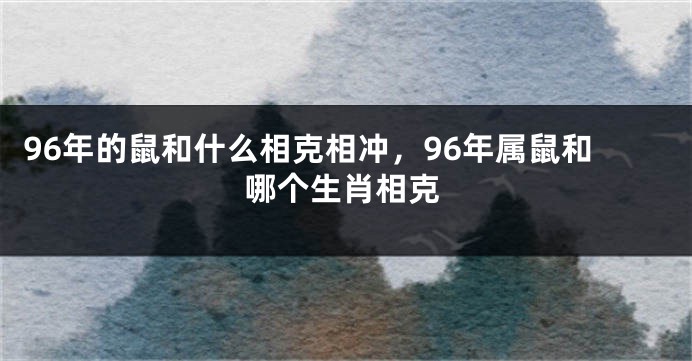 96年的鼠和什么相克相冲，96年属鼠和哪个生肖相克