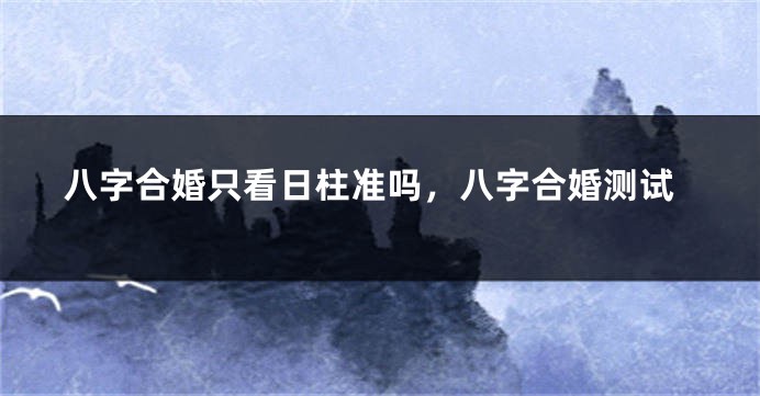 八字合婚只看日柱准吗,八字合婚测试