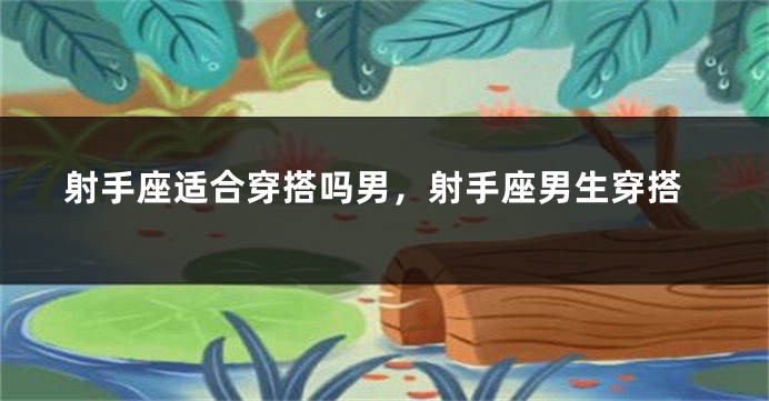射手座适合穿搭吗男，射手座男生穿搭