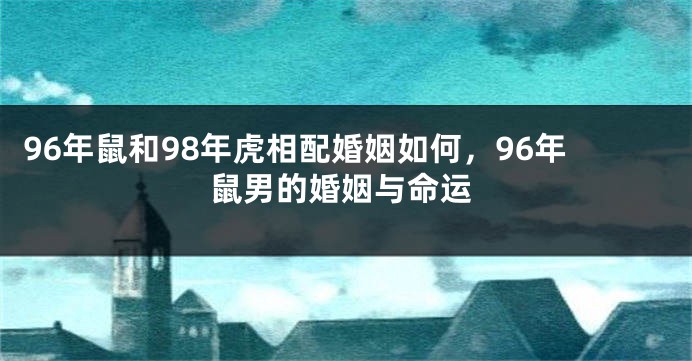96年鼠和98年虎相配婚姻如何，96年鼠男的婚姻与命运